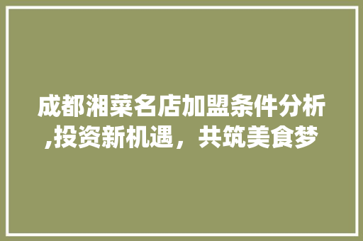 成都湘菜名店加盟条件分析,投资新机遇，共筑美食梦想(成都湘菜名店加盟条件) 成都湘菜名店加盟条件分析,投资新机遇，共筑美食梦想(成都湘菜名店加盟条件) 饮食拾萃
