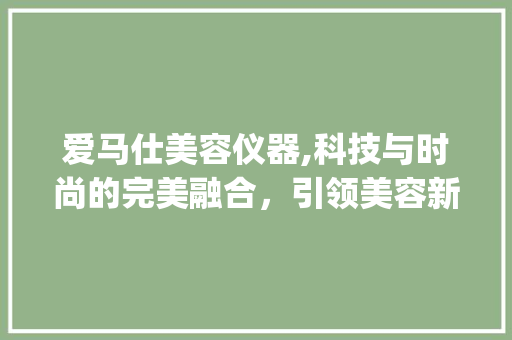 爱马仕美容仪器,科技与时尚的完美融合，引领美容新潮流_爱马仕美容仪器 爱马仕美容仪器,科技与时尚的完美融合，引领美容新潮流_爱马仕美容仪器 服饰装扮