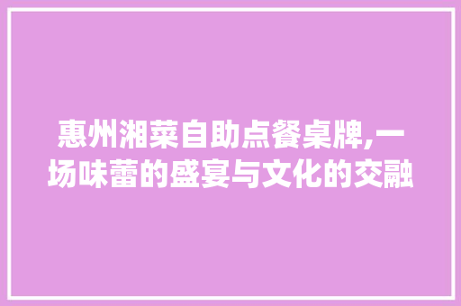 惠州湘菜自助点餐桌牌,一场味蕾的盛宴与文化的交融(惠州湘菜自助点餐桌牌) 惠州湘菜自助点餐桌牌,一场味蕾的盛宴与文化的交融(惠州湘菜自助点餐桌牌) 饮食拾萃
