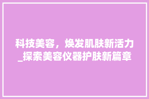 科技美容，焕发肌肤新活力_探索美容仪器护肤新篇章_美容仪器护肤文案简短 科技美容，焕发肌肤新活力_探索美容仪器护肤新篇章_美容仪器护肤文案简短 家居时尚