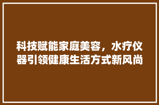 科技赋能家庭美容，水疗仪器引领健康生活方式新风尚_家庭美容水疗仪器图片 科技赋能家庭美容，水疗仪器引领健康生活方式新风尚_家庭美容水疗仪器图片 家居时尚