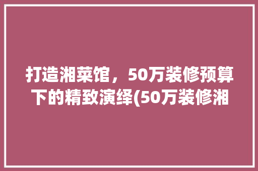 打造湘菜馆，50万装修预算下的精致演绎(50万装修湘菜馆) 打造湘菜馆，50万装修预算下的精致演绎(50万装修湘菜馆) 饮食拾萃