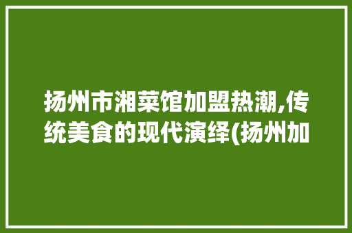 扬州市湘菜馆加盟热潮,传统美食的现代演绎(扬州加盟湘菜馆店铺) 扬州市湘菜馆加盟热潮,传统美食的现代演绎(扬州加盟湘菜馆店铺) 饮食拾萃