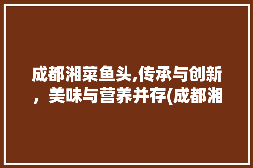 成都湘菜鱼头,传承与创新，美味与营养并存(成都湘菜鱼头的做法大全) 成都湘菜鱼头,传承与创新，美味与营养并存(成都湘菜鱼头的做法大全) 饮食拾萃