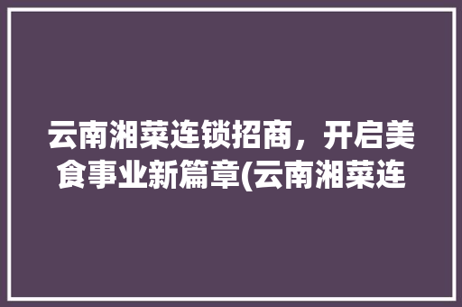 云南湘菜连锁招商，开启美食事业新篇章(云南湘菜连锁招商热线招聘) 云南湘菜连锁招商，开启美食事业新篇章(云南湘菜连锁招商热线招聘) 饮食拾萃