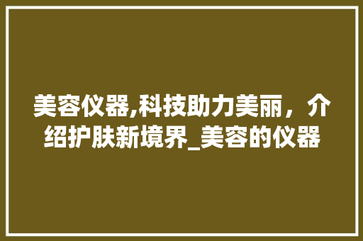 美容仪器,科技助力美丽，介绍护肤新境界_美容的仪器有哪些 美容仪器,科技助力美丽，介绍护肤新境界_美容的仪器有哪些 养生保健