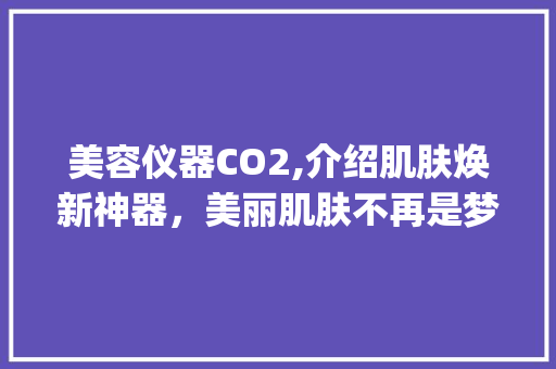 美容仪器CO2,介绍肌肤焕新神器，美丽肌肤不再是梦_美容仪器CO2 美容仪器CO2,介绍肌肤焕新神器，美丽肌肤不再是梦_美容仪器CO2 饮食拾萃
