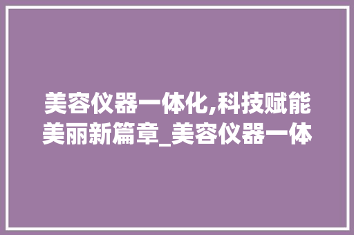 美容仪器一体化,科技赋能美丽新篇章_美容仪器一体 美容仪器一体化,科技赋能美丽新篇章_美容仪器一体 旅行地理