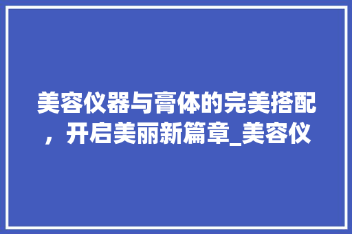 美容仪器与膏体的完美搭配，开启美丽新篇章_美容仪器搭配膏 美容仪器与膏体的完美搭配，开启美丽新篇章_美容仪器搭配膏 日用科普