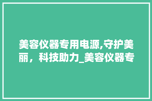 美容仪器专用电源,守护美丽，科技助力_美容仪器专用电源 美容仪器专用电源,守护美丽，科技助力_美容仪器专用电源 日用科普
