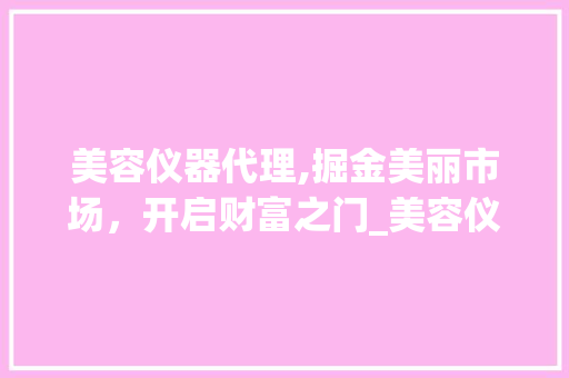 美容仪器代理,掘金美丽市场，开启财富之门_美容仪器代理赚钱吗 美容仪器代理,掘金美丽市场，开启财富之门_美容仪器代理赚钱吗 日用科普