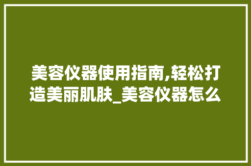 美容仪器使用指南,轻松打造美丽肌肤_美容仪器怎么使用的 美容仪器使用指南,轻松打造美丽肌肤_美容仪器怎么使用的 动手制作