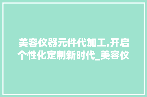 美容仪器元件代加工,开启个性化定制新时代_美容仪器元件代加工 美容仪器元件代加工,开启个性化定制新时代_美容仪器元件代加工 日用科普