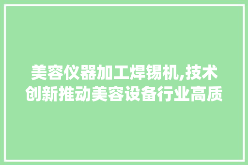 美容仪器加工焊锡机,技术创新推动美容设备行业高质量发展_美容仪器加工焊锡机 美容仪器加工焊锡机,技术创新推动美容设备行业高质量发展_美容仪器加工焊锡机 日用科普