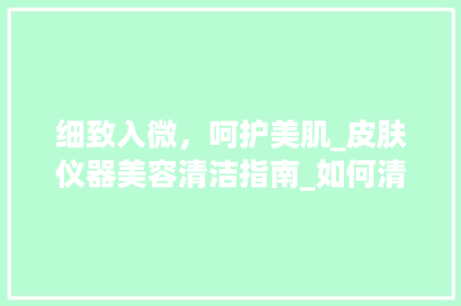 细致入微，呵护美肌_皮肤仪器美容清洁指南_如何清洁皮肤仪器美容 细致入微，呵护美肌_皮肤仪器美容清洁指南_如何清洁皮肤仪器美容 美容塑身