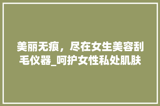 美丽无痕，尽在女生美容刮毛仪器_呵护女性私处肌肤的艺术之旅_女生美容刮毛仪器 美丽无痕，尽在女生美容刮毛仪器_呵护女性私处肌肤的艺术之旅_女生美容刮毛仪器 家居时尚