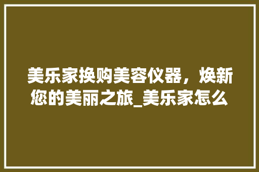 美乐家换购美容仪器，焕新您的美丽之旅_美乐家怎么换购美容仪器 美乐家换购美容仪器，焕新您的美丽之旅_美乐家怎么换购美容仪器 旅行地理