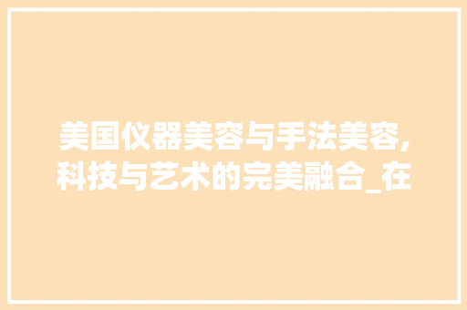 美国仪器美容与手法美容,科技与艺术的完美融合_在美国仪器美容和手法美容 美国仪器美容与手法美容,科技与艺术的完美融合_在美国仪器美容和手法美容 美容塑身