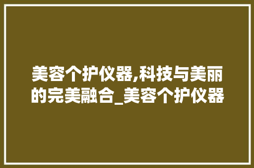 美容个护仪器,科技与美丽的完美融合_美容个护仪器类目 美容个护仪器,科技与美丽的完美融合_美容个护仪器类目 日用科普