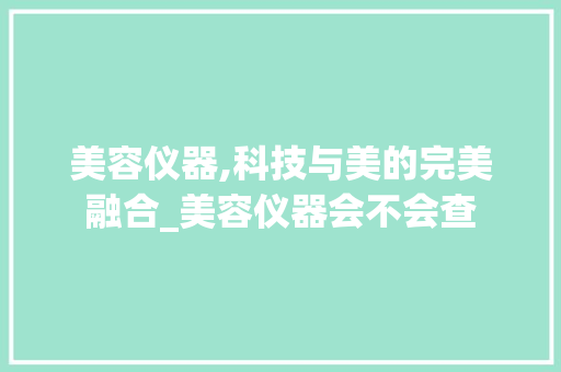 美容仪器,科技与美的完美融合_美容仪器会不会查 美容仪器,科技与美的完美融合_美容仪器会不会查 动手制作