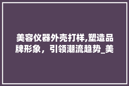 美容仪器外壳打样,塑造品牌形象，引领潮流趋势_美容仪器外壳打样快 美容仪器外壳打样,塑造品牌形象，引领潮流趋势_美容仪器外壳打样快 日用科普