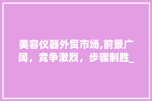 美容仪器外贸市场,前景广阔，竞争激烈，步骤制胜_美容仪器外贸英语 美容仪器外贸市场,前景广阔，竞争激烈，步骤制胜_美容仪器外贸英语 服饰装扮