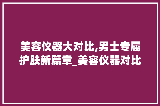 美容仪器大对比,男士专属护肤新篇章_美容仪器对比图片男士 美容仪器大对比,男士专属护肤新篇章_美容仪器对比图片男士 养生保健