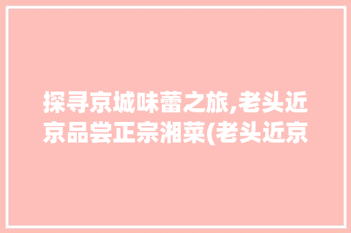 探寻京城味蕾之旅,老头近京品尝正宗湘菜(老头近京吃正宗湘菜) 探寻京城味蕾之旅,老头近京品尝正宗湘菜(老头近京吃正宗湘菜) 饮食拾萃