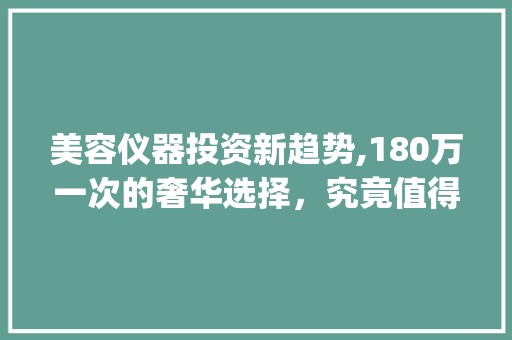 美容仪器投资新趋势,180万一次的奢华选择，究竟值得吗_美容仪器180万一次 美容仪器投资新趋势,180万一次的奢华选择，究竟值得吗_美容仪器180万一次 日用科普