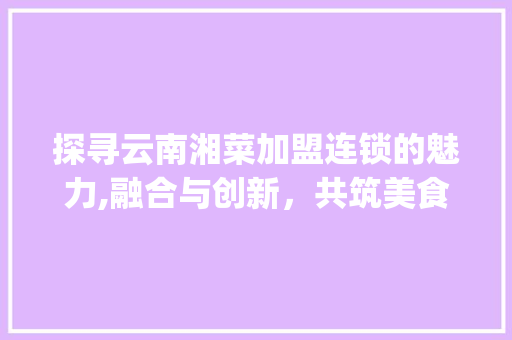 探寻云南湘菜加盟连锁的魅力,融合与创新，共筑美食新篇章(云南湘菜餐饮加盟连锁加盟) 探寻云南湘菜加盟连锁的魅力,融合与创新，共筑美食新篇章(云南湘菜餐饮加盟连锁加盟) 饮食拾萃