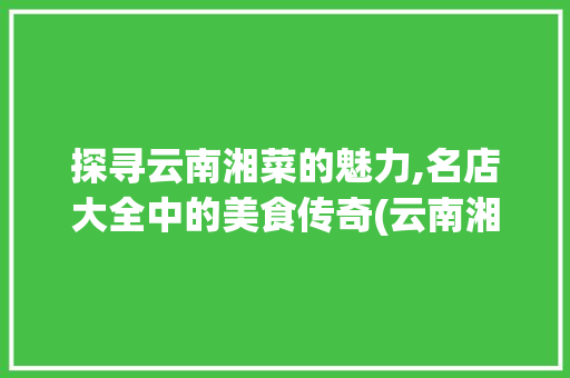 探寻云南湘菜的魅力,名店大全中的美食传奇(云南湘菜名店大全) 探寻云南湘菜的魅力,名店大全中的美食传奇(云南湘菜名店大全) 饮食拾萃