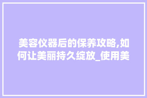 美容仪器后的保养攻略,如何让美丽持久绽放_使用美容仪器后保养 美容仪器后的保养攻略,如何让美丽持久绽放_使用美容仪器后保养 服饰装扮