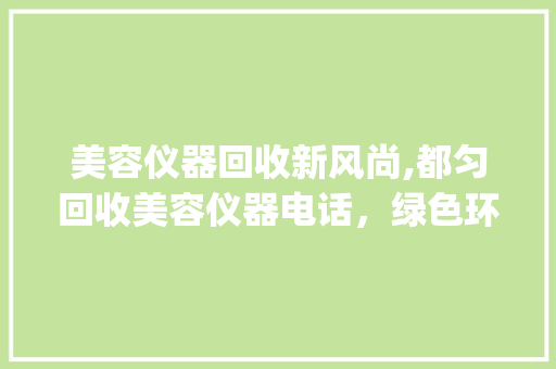 美容仪器回收新风尚,都匀回收美容仪器电话，绿色环保新选择_都匀回收美容仪器电话 美容仪器回收新风尚,都匀回收美容仪器电话，绿色环保新选择_都匀回收美容仪器电话 家居时尚
