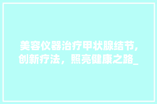 美容仪器治疗甲状腺结节,创新疗法，照亮健康之路_美容仪器治疗甲状腺结节 美容仪器治疗甲状腺结节,创新疗法，照亮健康之路_美容仪器治疗甲状腺结节 日用科普