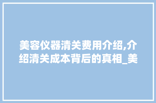美容仪器清关费用介绍,介绍清关成本背后的真相_美容仪器清关费用 美容仪器清关费用介绍,介绍清关成本背后的真相_美容仪器清关费用 养生保健