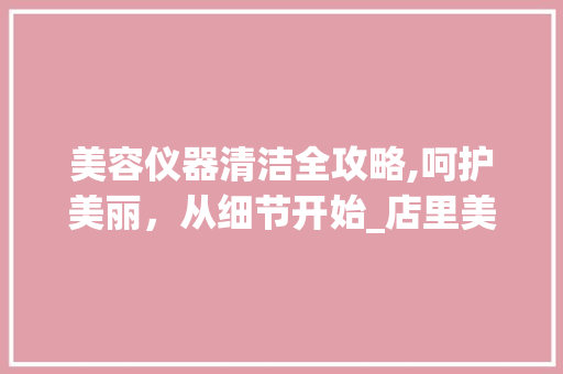 美容仪器清洁全攻略,呵护美丽，从细节开始_店里美容仪器怎么清洁 美容仪器清洁全攻略,呵护美丽，从细节开始_店里美容仪器怎么清洁 养生保健