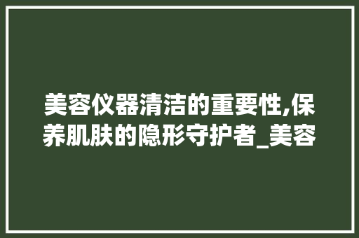 美容仪器清洁的重要性,保养肌肤的隐形守护者_美容仪器用清洁吗 美容仪器清洁的重要性,保养肌肤的隐形守护者_美容仪器用清洁吗 动手制作