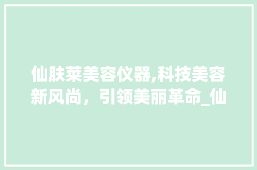 仙肤莱美容仪器,科技美容新风尚，引领美丽革命_仙肤莱美容仪器 仙肤莱美容仪器,科技美容新风尚，引领美丽革命_仙肤莱美容仪器 美容塑身