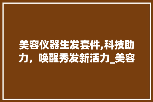美容仪器生发套件,科技助力，唤醒秀发新活力_美容仪器生发套件 美容仪器生发套件,科技助力，唤醒秀发新活力_美容仪器生发套件 美容塑身