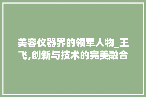美容仪器界的领军人物_王飞,创新与技术的完美融合_美容仪器王飞简历 美容仪器界的领军人物_王飞,创新与技术的完美融合_美容仪器王飞简历 美容塑身