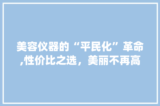 美容仪器的“平民化”革命,性价比之选，美丽不再高不可攀_廉价实惠的美容仪器 美容仪器的“平民化”革命,性价比之选，美丽不再高不可攀_廉价实惠的美容仪器 美容塑身