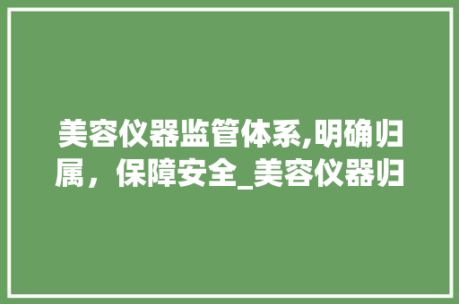 美容仪器监管体系,明确归属，保障安全_美容仪器归哪里管 美容仪器监管体系,明确归属，保障安全_美容仪器归哪里管 美容塑身