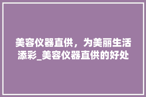 美容仪器直供，为美丽生活添彩_美容仪器直供的好处 美容仪器直供，为美丽生活添彩_美容仪器直供的好处 美容塑身