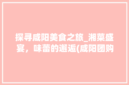 探寻咸阳美食之旅_湘菜盛宴，味蕾的邂逅(咸阳团购湘菜地址) 探寻咸阳美食之旅_湘菜盛宴，味蕾的邂逅(咸阳团购湘菜地址) 饮食拾萃