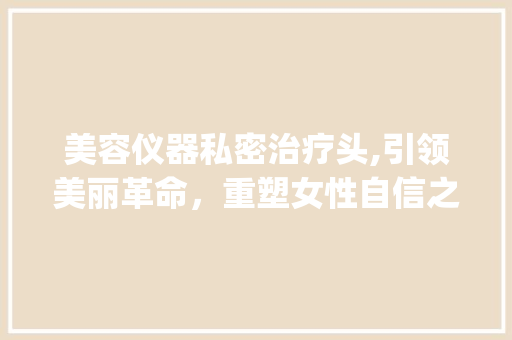 美容仪器私密治疗头,引领美丽革命，重塑女性自信之美_美容仪器私密治疗头 美容仪器私密治疗头,引领美丽革命，重塑女性自信之美_美容仪器私密治疗头 美容塑身