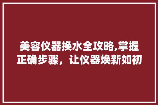 美容仪器换水全攻略,掌握正确步骤，让仪器焕新如初_美容仪器如何换水视频 美容仪器换水全攻略,掌握正确步骤，让仪器焕新如初_美容仪器如何换水视频 服饰装扮