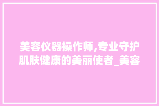 美容仪器操作师,专业守护肌肤健康的美丽使者_美容仪器操作师职责 美容仪器操作师,专业守护肌肤健康的美丽使者_美容仪器操作师职责 养生保健