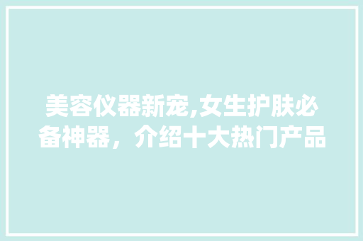 美容仪器新宠,女生护肤必备神器，介绍十大热门产品！_女生美容仪器推荐介绍 美容仪器新宠,女生护肤必备神器，介绍十大热门产品！_女生美容仪器推荐介绍 日用科普