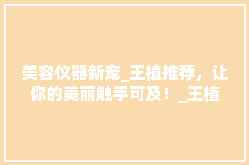 美容仪器新宠_王植推荐，让你的美丽触手可及！_王植推荐美容仪器 美容仪器新宠_王植推荐，让你的美丽触手可及！_王植推荐美容仪器 日用科普