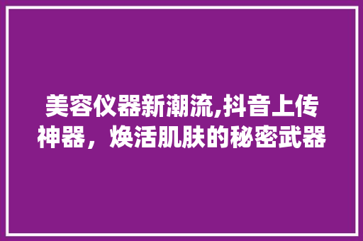 美容仪器新潮流,抖音上传神器，焕活肌肤的秘密武器！_抖音上传美容仪器 美容仪器新潮流,抖音上传神器，焕活肌肤的秘密武器！_抖音上传美容仪器 养生保健